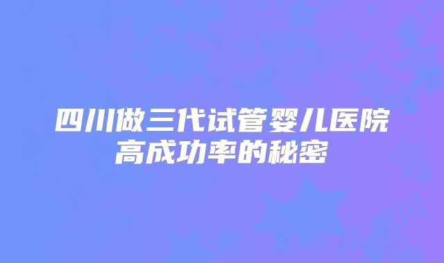 四川做三代试管婴儿医院高成功率的秘密