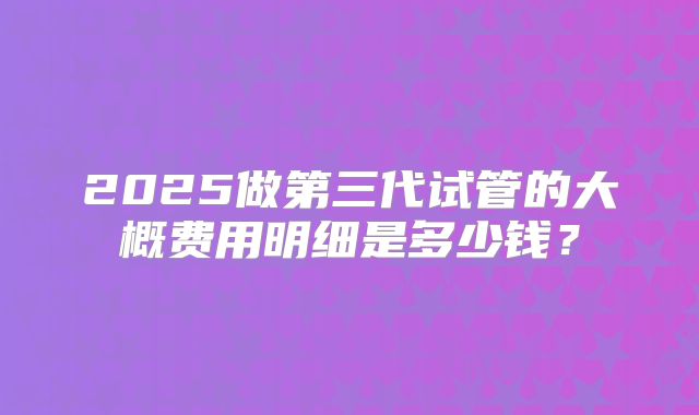 2025做第三代试管的大概费用明细是多少钱？