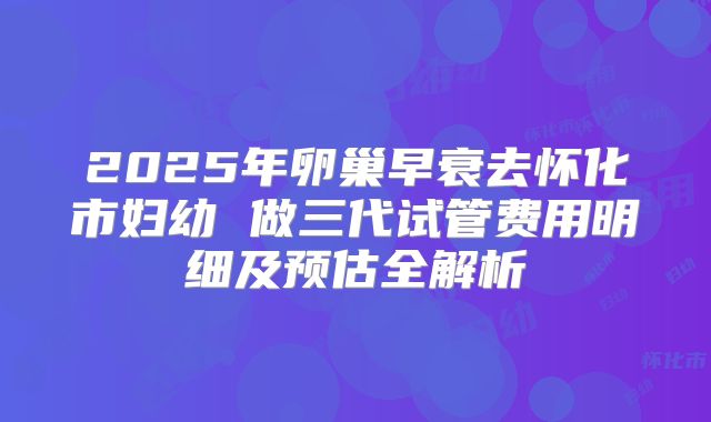2025年卵巢早衰去怀化市妇幼 做三代试管费用明细及预估全解析