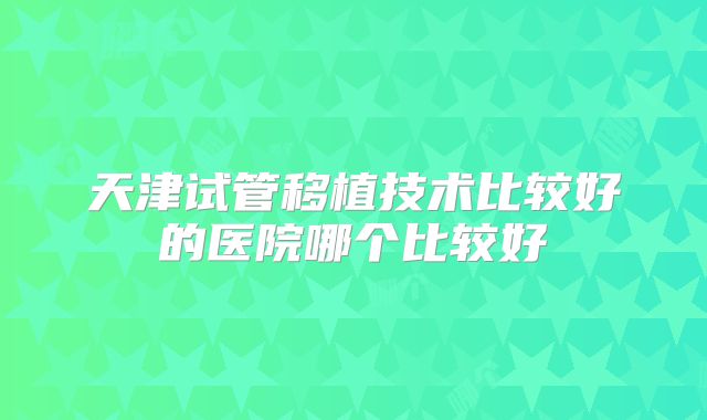 天津试管移植技术比较好的医院哪个比较好