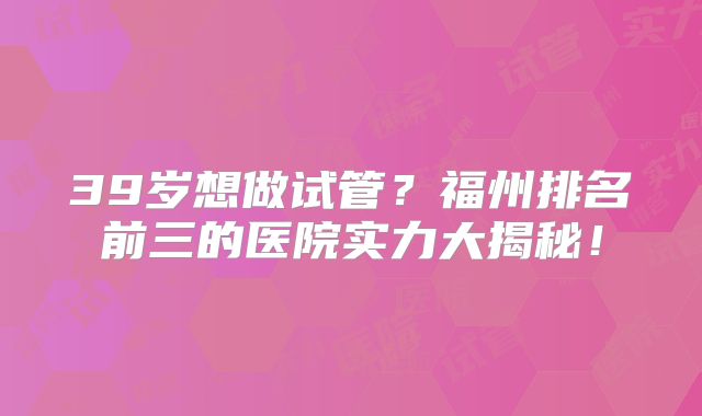 39岁想做试管？福州排名前三的医院实力大揭秘！