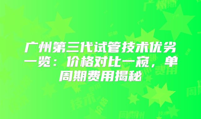 广州第三代试管技术优劣一览：价格对比一窥，单周期费用揭秘