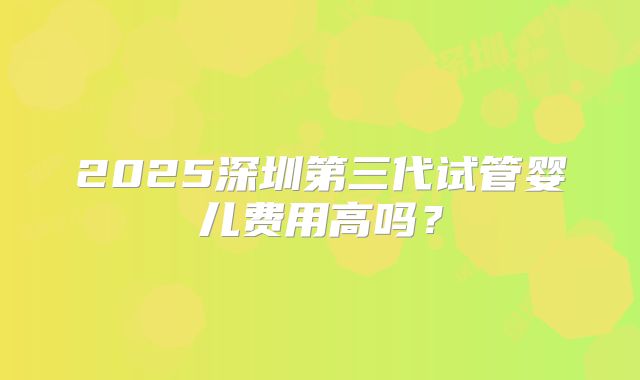 2025深圳第三代试管婴儿费用高吗?