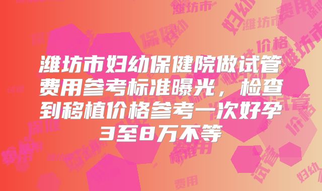 潍坊市妇幼保健院做试管费用参考标准曝光,检查到移植价格参考一次好孕3至8万不等