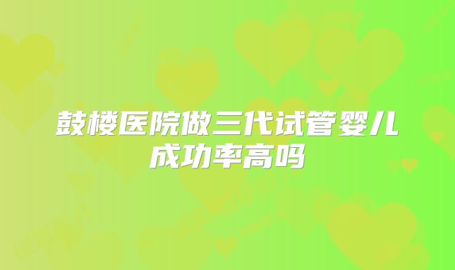 鼓楼医院做三代试管婴儿成功率高吗
