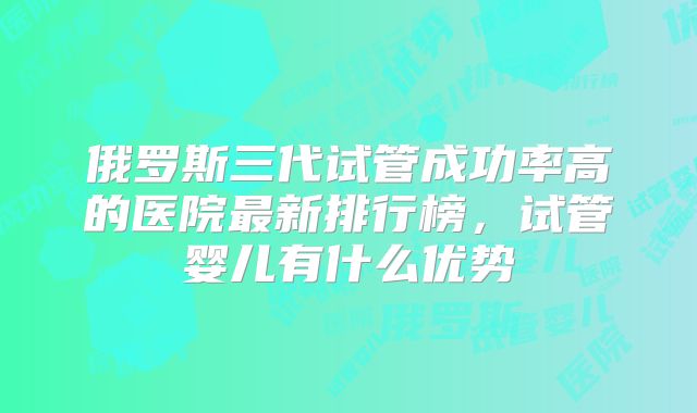 俄罗斯三代试管成功率高的医院最新排行榜,试管婴儿有什么优势