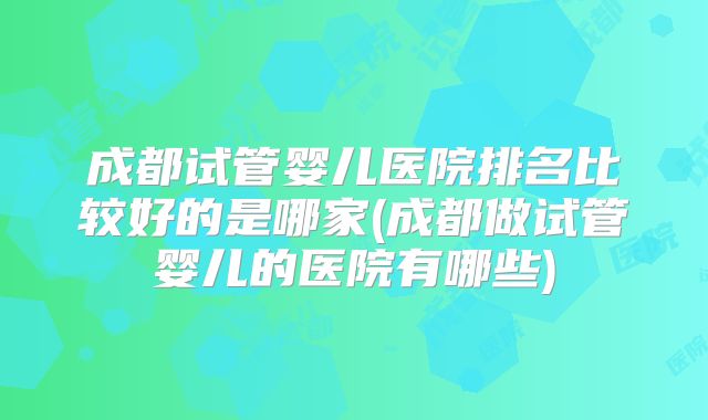 成都试管婴儿医院排名比较好的是哪家(成都做试管婴儿的医院有哪些)