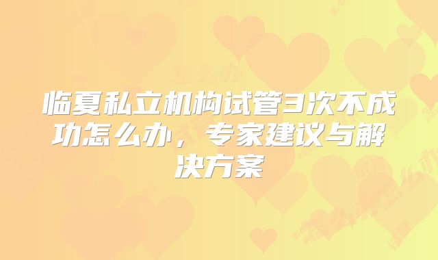 临夏私立机构试管3次不成功怎么办,专家建议与解决方案