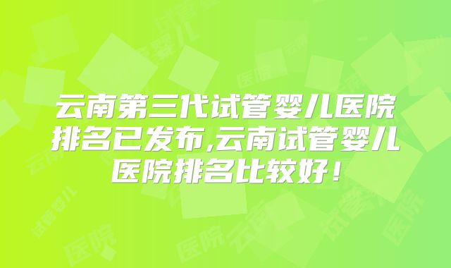 云南第三代试管婴儿医院排名已发布,云南试管婴儿医院排名比较好!