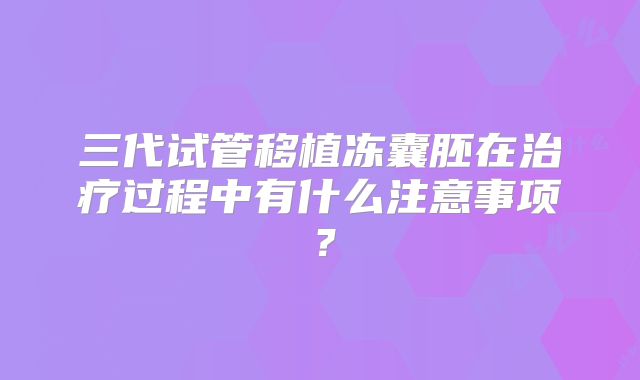 三代试管移植冻囊胚在治疗过程中有什么注意事项？