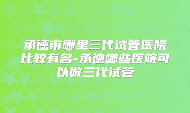 承德市哪里三代试管医院比较有名-承德哪些医院可以做三代试管