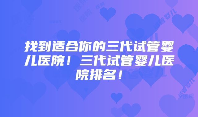找到适合你的三代试管婴儿医院！三代试管婴儿医院排名！