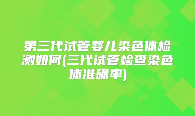 第三代试管婴儿染色体检测如何(三代试管检查染色体准确率)