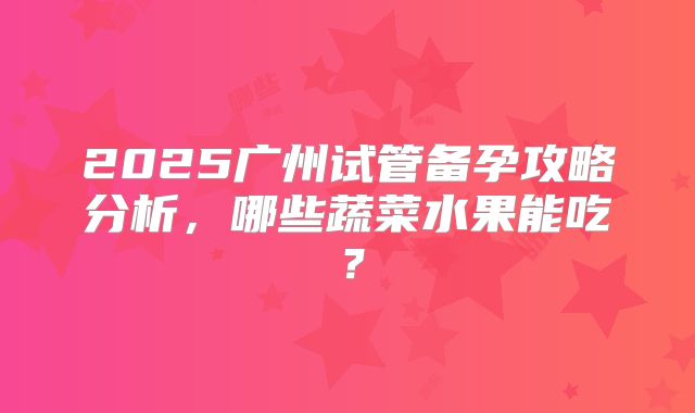 2025广州试管备孕攻略分析，哪些蔬菜水果能吃？