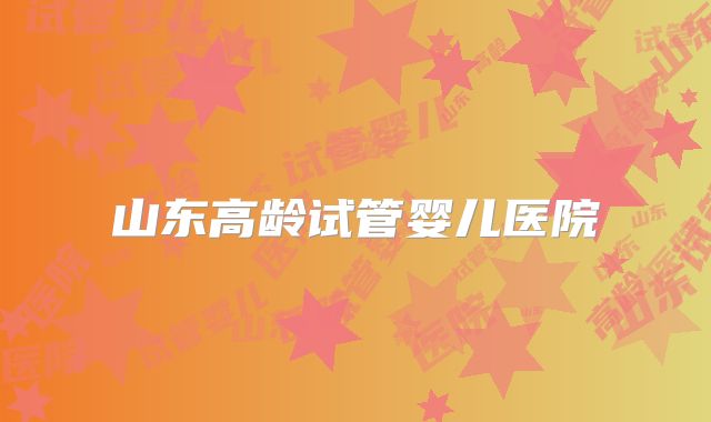 山东高龄试管婴儿医院