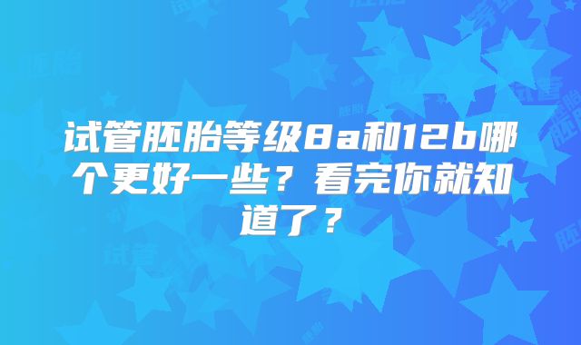 试管胚胎等级8a和12b哪个更好一些？看完你就知道了？