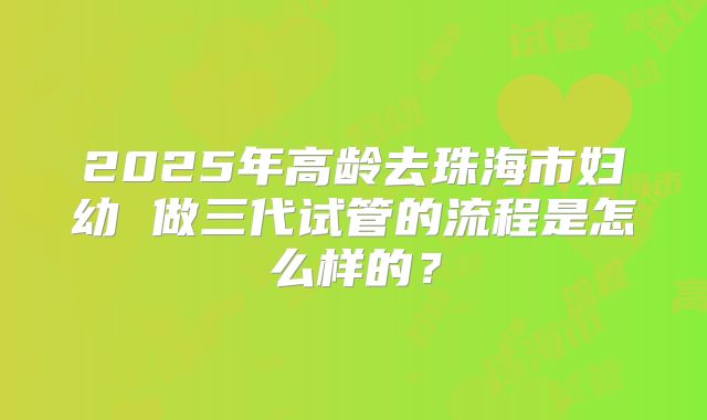 2025年高龄去珠海市妇幼 做三代试管的流程是怎么样的？