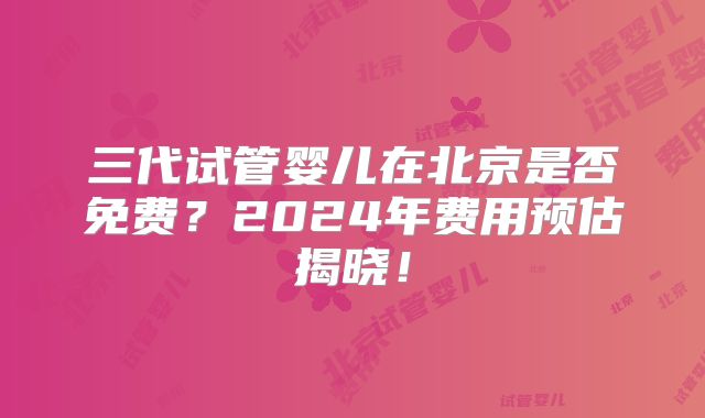 三代试管婴儿在北京是否免费?2024年费用预估揭晓!