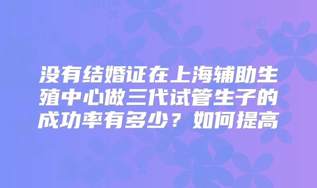 没有结婚证在上海辅助生殖中心做三代试管生子的成功率有多少？如何提高