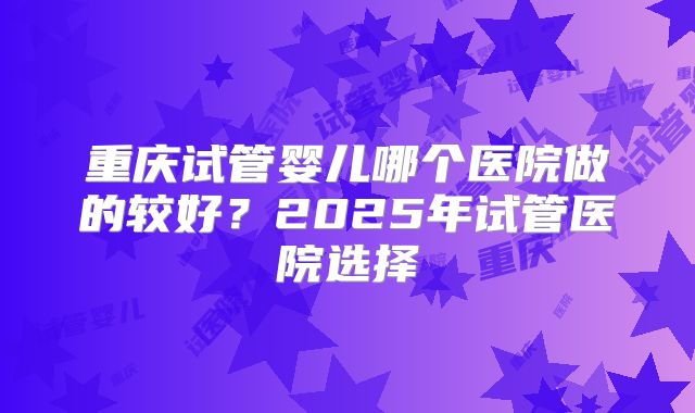 重庆试管婴儿哪个医院做的较好？2025年试管医院选择