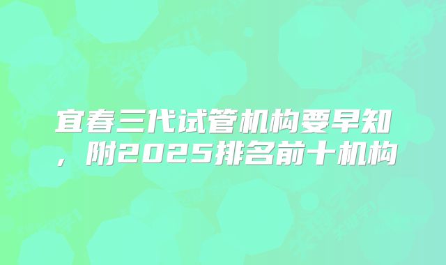宜春三代试管机构要早知,附2025排名前十机构