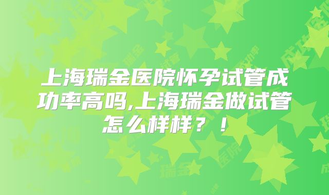 上海瑞金医院怀孕试管成功率高吗,上海瑞金做试管怎么样样?!