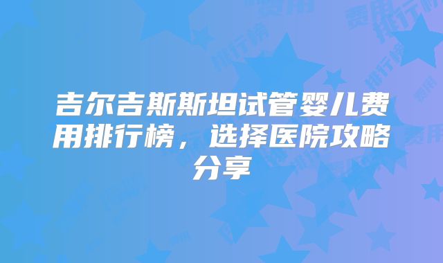 吉尔吉斯斯坦试管婴儿费用排行榜，选择医院攻略分享