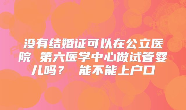 没有结婚证可以在公立医院 第六医学中心做试管婴儿吗？ 能不能上户口