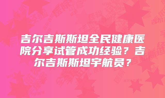 吉尔吉斯斯坦全民健康医院分享试管成功经验？吉尔吉斯斯坦宇航员？