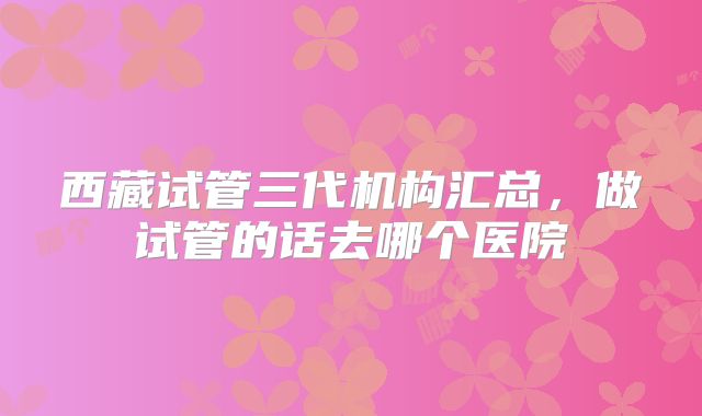 西藏试管三代机构汇总，做试管的话去哪个医院