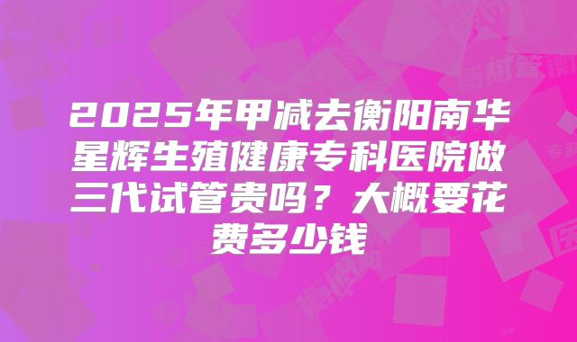 2025年甲减去衡阳南华星辉生殖健康专科医院做三代试管贵吗?大概要花费多少钱