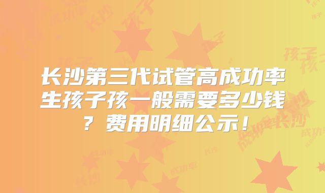 长沙第三代试管高成功率生孩子孩一般需要多少钱?费用明细公示!