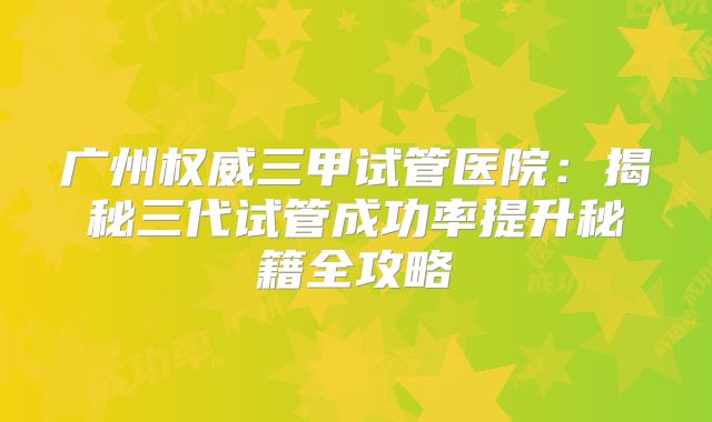 广州权威三甲试管医院：揭秘三代试管成功率提升秘籍全攻略