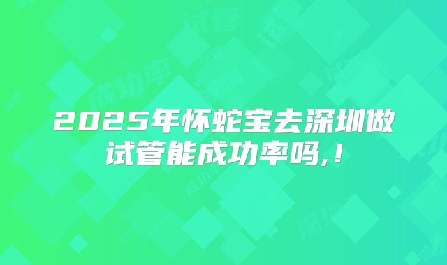 2025年怀蛇宝去深圳做试管能成功率吗,!