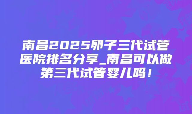 南昌2025卵子三代试管医院排名分享_南昌可以做第三代试管婴儿吗!