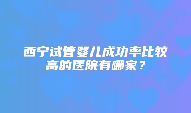 西宁试管婴儿成功率比较高的医院有哪家?