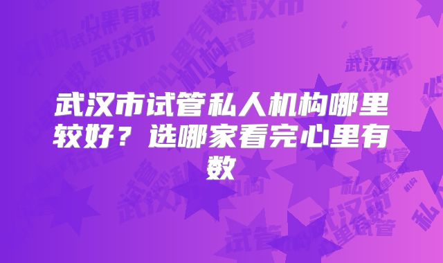 武汉市试管私人机构哪里较好?选哪家看完心里有数