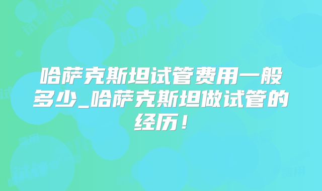 哈萨克斯坦试管费用一般多少_哈萨克斯坦做试管的经历!
