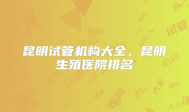昆明试管机构大全，昆明生殖医院排名