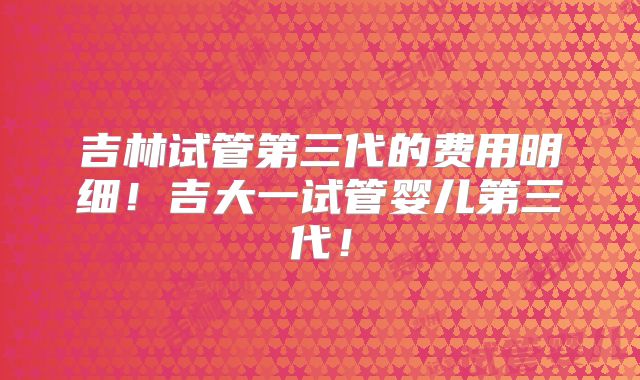 吉林试管第三代的费用明细！吉大一试管婴儿第三代！