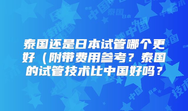 泰国还是日本试管哪个更好(附带费用参考?泰国的试管技术比中国好吗?