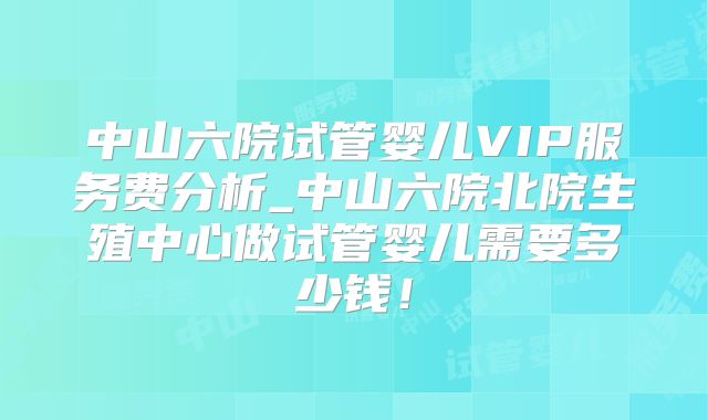 中山六院试管婴儿VIP服务费分析_中山六院北院生殖中心做试管婴儿需要多少钱!