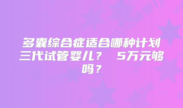 多囊综合症适合哪种计划三代试管婴儿？ 5万元够吗？