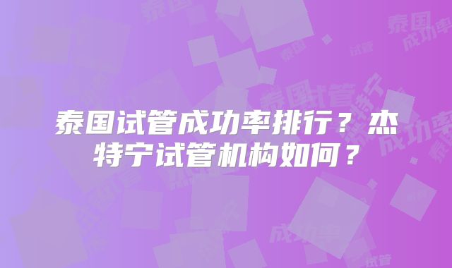 泰国试管成功率排行？杰特宁试管机构如何？