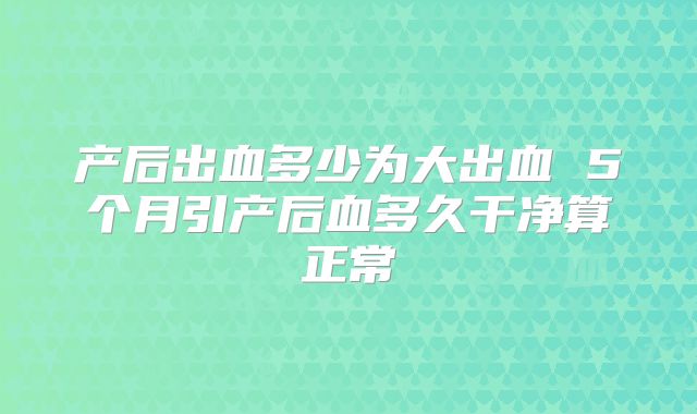产后出血多少为大出血 5个月引产后血多久干净算正常