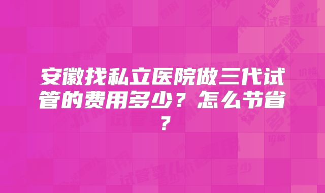 安徽找私立医院做三代试管的费用多少？怎么节省？