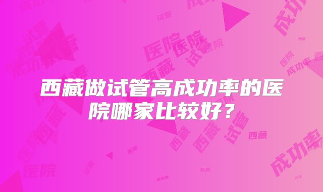 西藏做试管高成功率的医院哪家比较好？