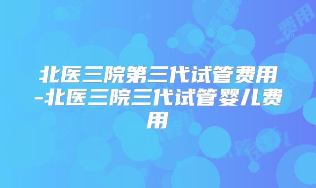北医三院第三代试管费用-北医三院三代试管婴儿费用