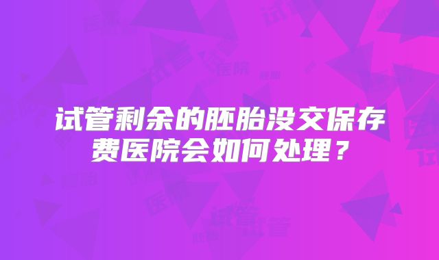 试管剩余的胚胎没交保存费医院会如何处理?