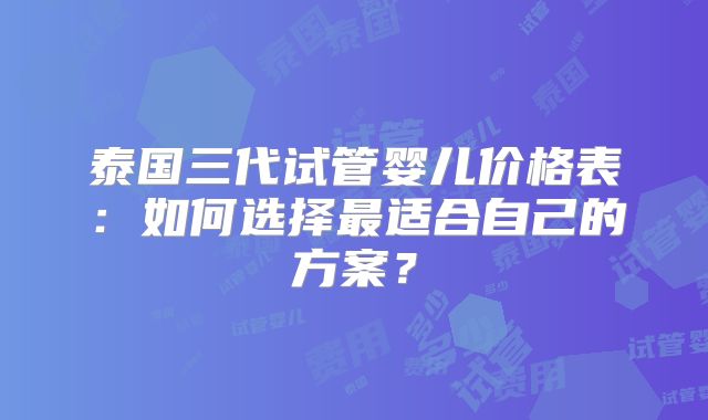 泰国三代试管婴儿价格表:如何选择最适合自己的方案?